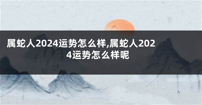 属蛇人2024运势怎么样,属蛇人2024运势怎么样呢