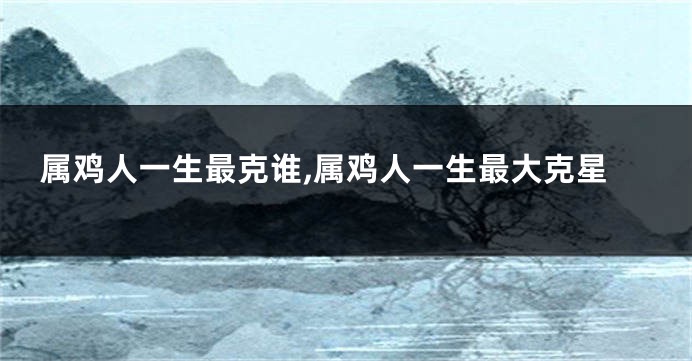 属鸡人一生最克谁,属鸡人一生最大克星