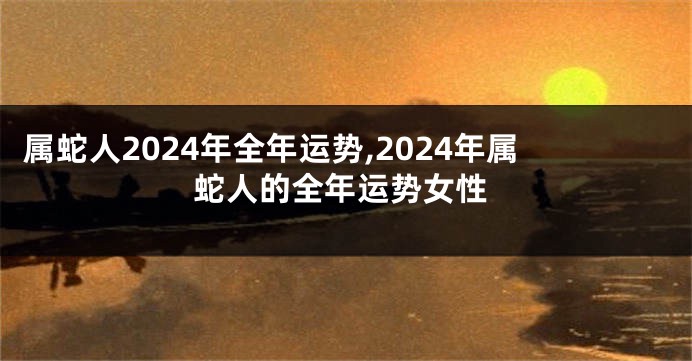 属蛇人2024年全年运势,2024年属蛇人的全年运势女性