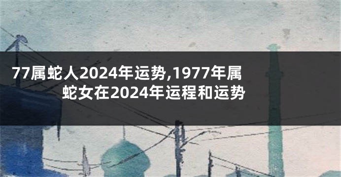 77属蛇人2024年运势,1977年属蛇女在2024年运程和运势