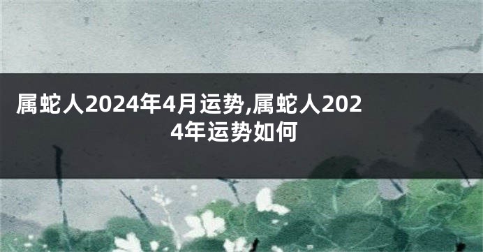 属蛇人2024年4月运势,属蛇人2024年运势如何