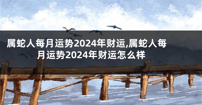 属蛇人每月运势2024年财运,属蛇人每月运势2024年财运怎么样
