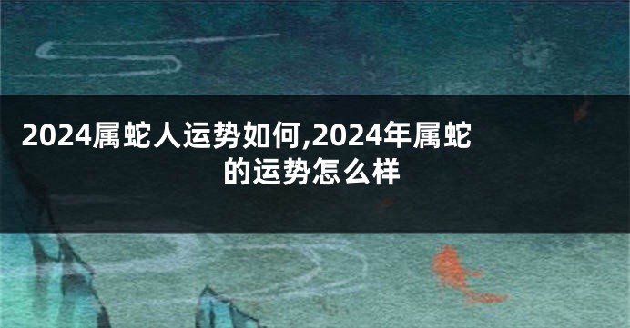 2024属蛇人运势如何,2024年属蛇的运势怎么样