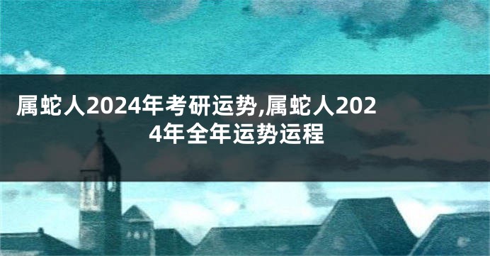 属蛇人2024年考研运势,属蛇人2024年全年运势运程