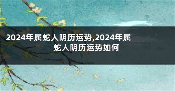 2024年属蛇人阴历运势,2024年属蛇人阴历运势如何
