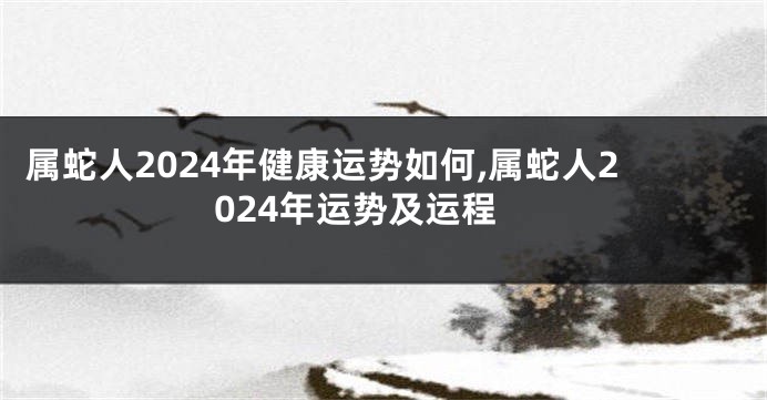 属蛇人2024年健康运势如何,属蛇人2024年运势及运程