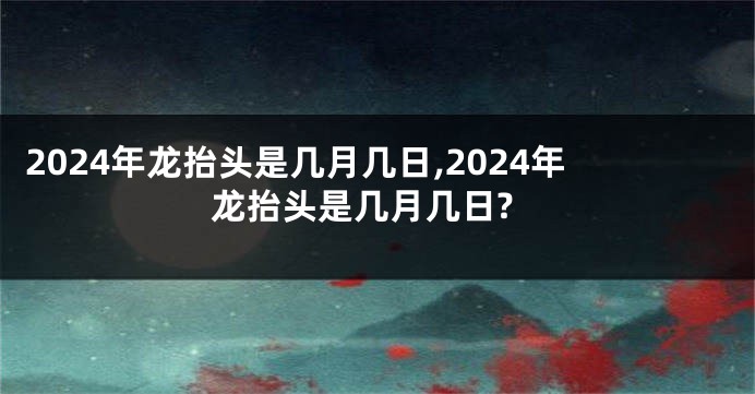 2024年龙抬头是几月几日,2024年龙抬头是几月几日?