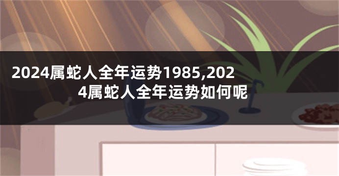 2024属蛇人全年运势1985,2024属蛇人全年运势如何呢