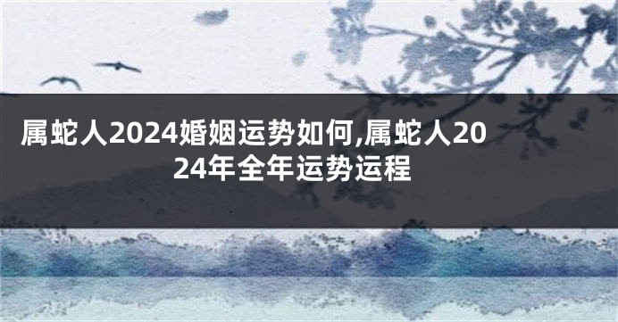 属蛇人2024婚姻运势如何,属蛇人2024年全年运势运程