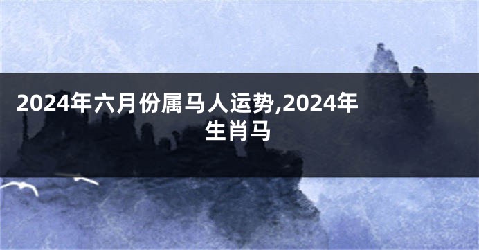 2024年六月份属马人运势,2024年生肖马