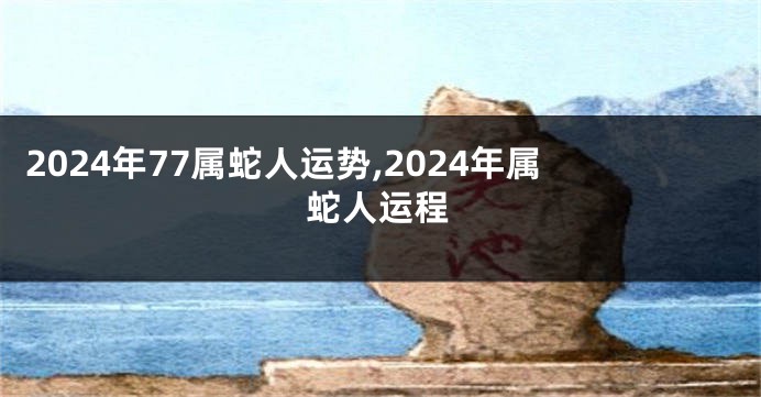 2024年77属蛇人运势,2024年属蛇人运程