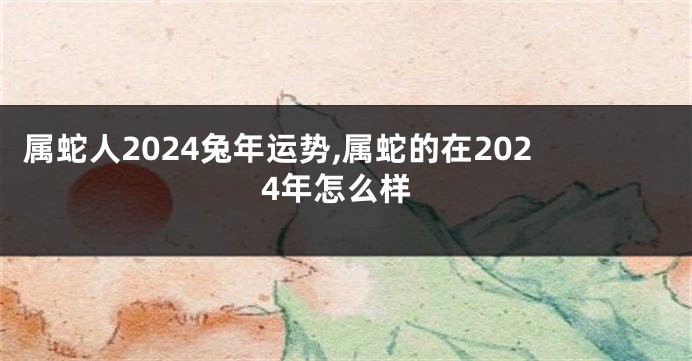 属蛇人2024兔年运势,属蛇的在2024年怎么样