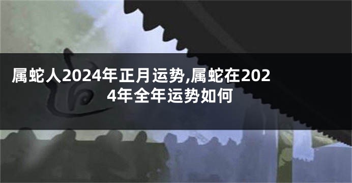 属蛇人2024年正月运势,属蛇在2024年全年运势如何