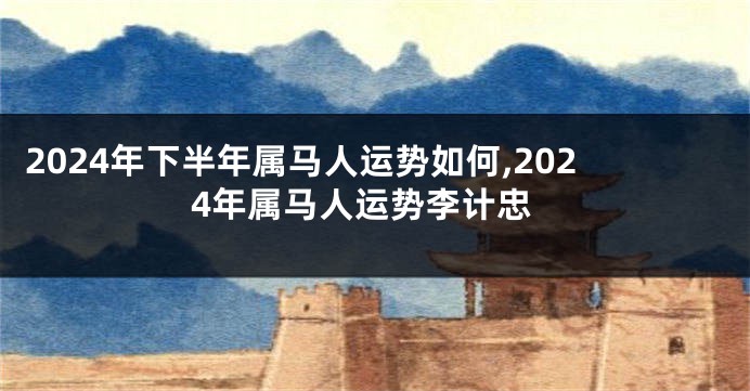 2024年下半年属马人运势如何,2024年属马人运势李计忠
