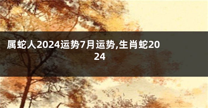 属蛇人2024运势7月运势,生肖蛇2024