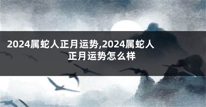 2024属蛇人正月运势,2024属蛇人正月运势怎么样