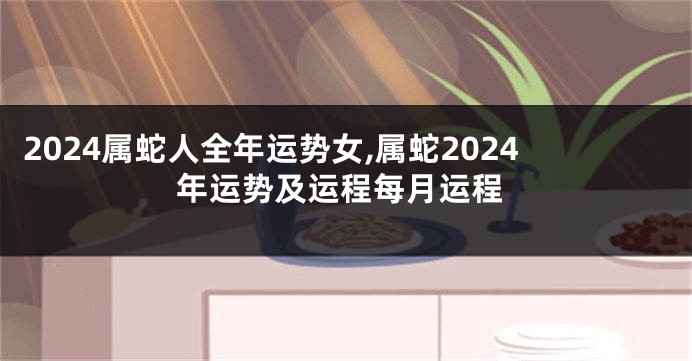 2024属蛇人全年运势女,属蛇2024年运势及运程每月运程