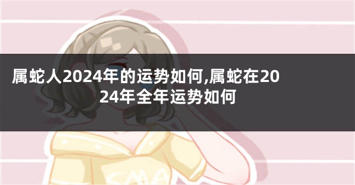 属蛇人2024年的运势如何,属蛇在2024年全年运势如何