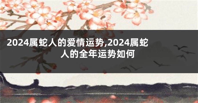 2024属蛇人的爱情运势,2024属蛇人的全年运势如何