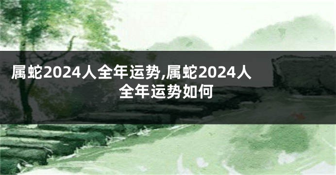 属蛇2024人全年运势,属蛇2024人全年运势如何