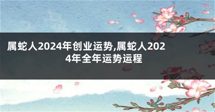 属蛇人2024年创业运势,属蛇人2024年全年运势运程