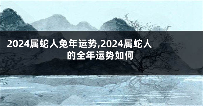 2024属蛇人兔年运势,2024属蛇人的全年运势如何