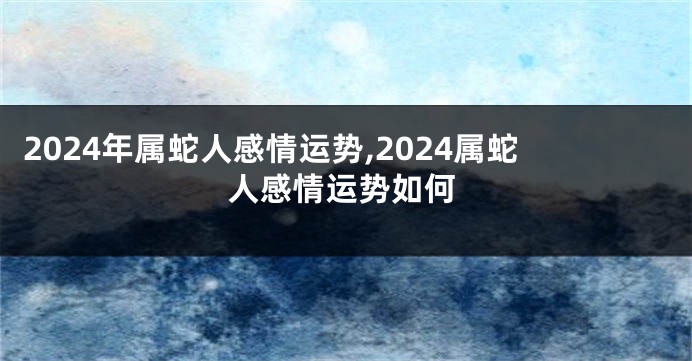 2024年属蛇人感情运势,2024属蛇人感情运势如何