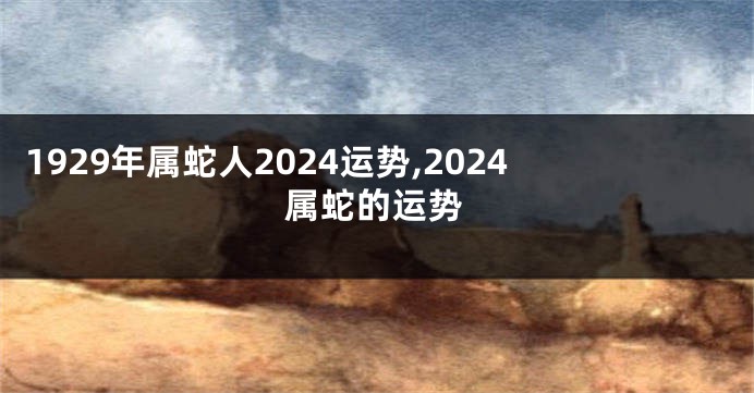 1929年属蛇人2024运势,2024属蛇的运势