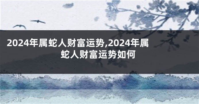 2024年属蛇人财富运势,2024年属蛇人财富运势如何