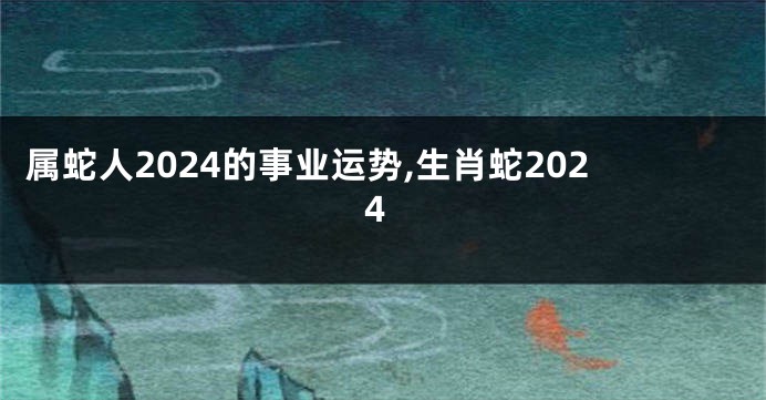 属蛇人2024的事业运势,生肖蛇2024