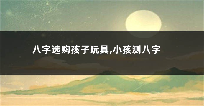 八字选购孩子玩具,小孩测八字