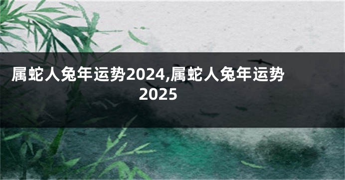 属蛇人兔年运势2024,属蛇人兔年运势2025