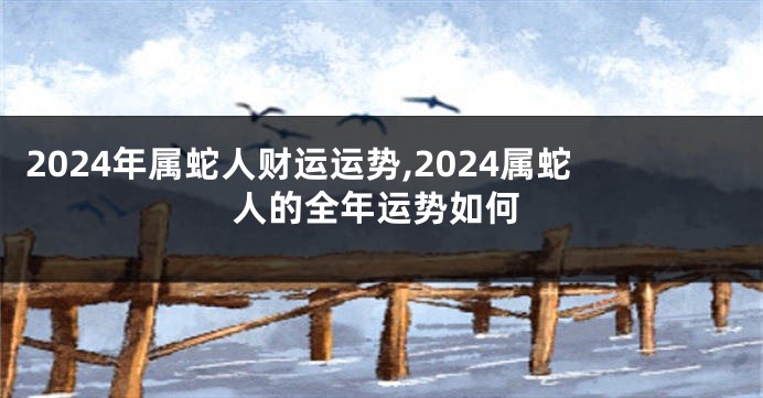 2024年属蛇人财运运势,2024属蛇人的全年运势如何