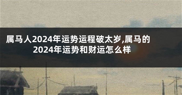 属马人2024年运势运程破太岁,属马的2024年运势和财运怎么样