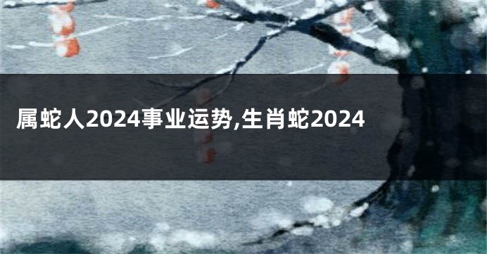 属蛇人2024事业运势,生肖蛇2024