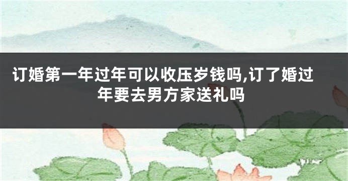 订婚第一年过年可以收压岁钱吗,订了婚过年要去男方家送礼吗