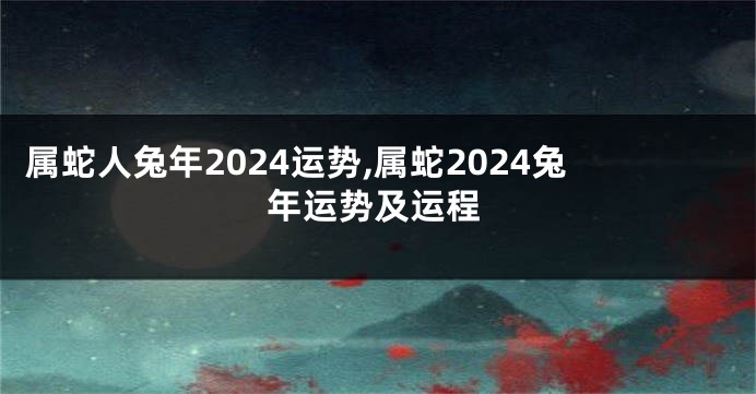 属蛇人兔年2024运势,属蛇2024兔年运势及运程