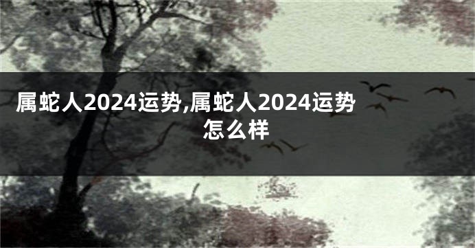 属蛇人2024运势,属蛇人2024运势怎么样