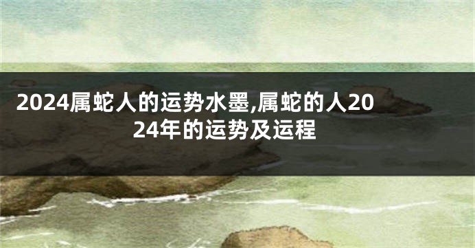 2024属蛇人的运势水墨,属蛇的人2024年的运势及运程