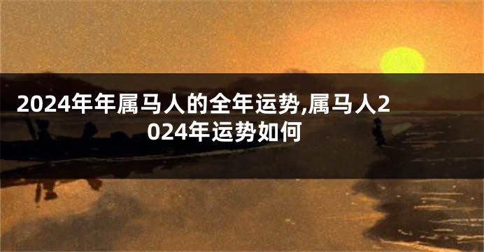 2024年年属马人的全年运势,属马人2024年运势如何