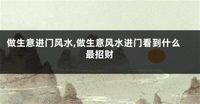做生意进门风水,做生意风水进门看到什么最招财