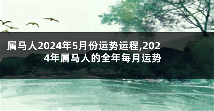 属马人2024年5月份运势运程,2024年属马人的全年每月运势