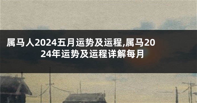 属马人2024五月运势及运程,属马2024年运势及运程详解每月