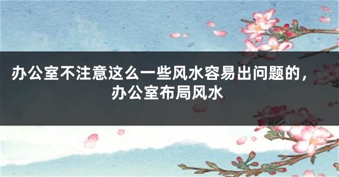 办公室不注意这么一些风水容易出问题的，办公室布局风水