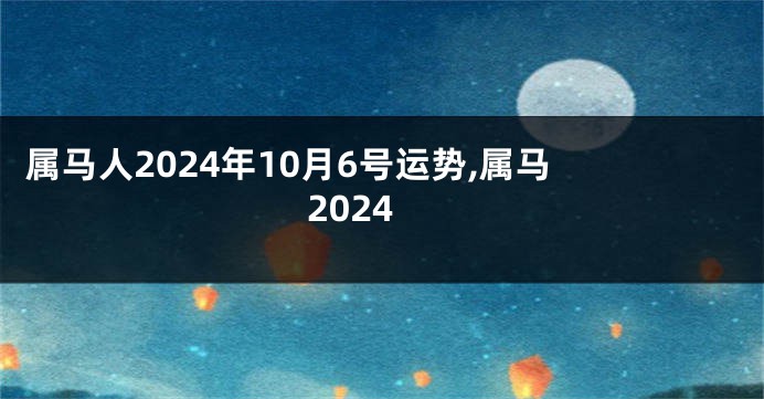 属马人2024年10月6号运势,属马 2024