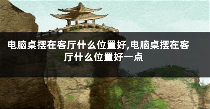 电脑桌摆在客厅什么位置好,电脑桌摆在客厅什么位置好一点