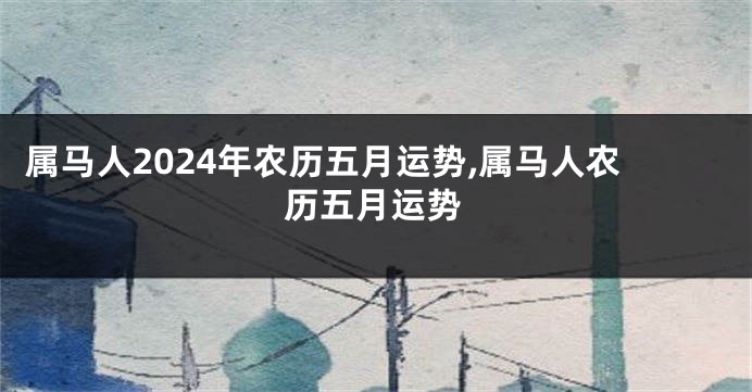属马人2024年农历五月运势,属马人农历五月运势