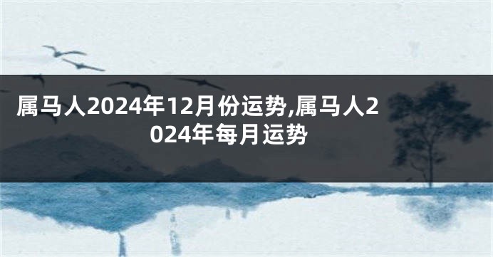 属马人2024年12月份运势,属马人2024年每月运势