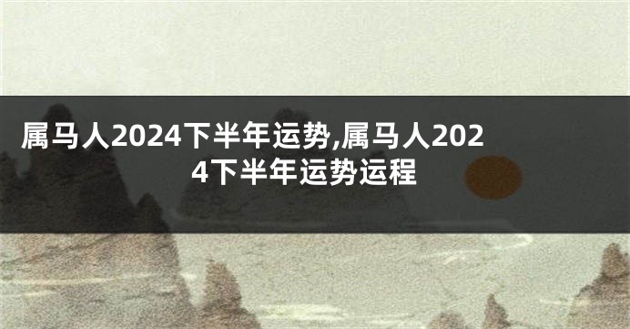 属马人2024下半年运势,属马人2024下半年运势运程