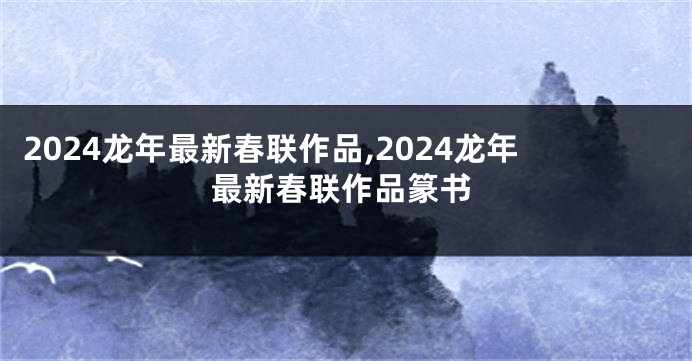 2024龙年最新春联作品,2024龙年最新春联作品篆书